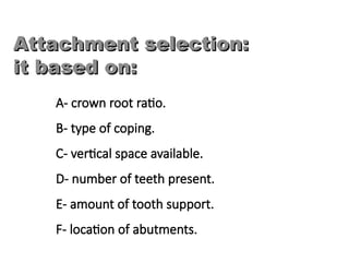 A- crown root ratio.
B- type of coping.
C- vertical space available.
D- number of teeth present.
E- amount of tooth support.
F- location of abutments.
Attachment selection:
Attachment selection:
it based on:
it based on:
 