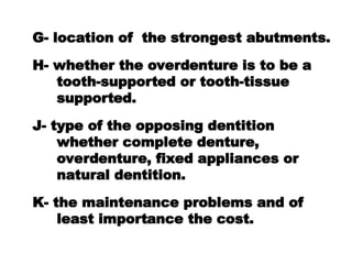 G- location of the strongest abutments.
H- whether the overdenture is to be a
tooth-supported or tooth-tissue
supported.
J- type of the opposing dentition
whether complete denture,
overdenture, fixed appliances or
natural dentition.
K- the maintenance problems and of
least importance the cost.
 