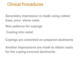 Clinical Procedures
Secondary impression is made using rubber
base, pour stone casts
Wax patterns for copings
Casting into metal
Copings are cemented on prepared abutments
Another Impressions are made to obtain casts
for the coping-covered abutments.
 