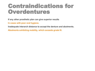 Contraindications for
Overdentures
If any other prosthetic plan can give superior results
In cases with poor oral hygiene.
Inadequate interarch distance to accept the denture and abutments.
Abutments exhibiting mobility, which exceeds grade III.
 