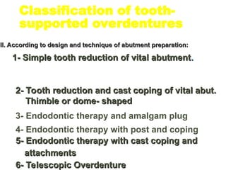 Classification of tooth-
supported overdentures
II. According to design and technique of abutment preparation:
II. According to design and technique of abutment preparation:
1- Simple tooth reduction of vital abutment
1- Simple tooth reduction of vital abutment.
.
2- Tooth reduction and cast coping
2- Tooth reduction and cast coping of vital abut.
of vital abut.
Thimble or dome- shaped
Thimble or dome- shaped
3- Endodontic therapy and amalgam plug
4- Endodontic therapy with post and coping
5- Endodontic therapy with cast coping and
5- Endodontic therapy with cast coping and
attachments
attachments
6- Telescopic Overdenture
6- Telescopic Overdenture
 
