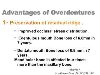 Advantages of Overdentures
1- Preservation of residual ridge .
• Improved occlusal stress distribution.
• Edentulous mouth Bone loss of 6.6mm in
7 years.
• Dentate mouth Bone loss of 0.8mm in 7
years.
Mandibular bone is affected four times
more than the maxillary bone.
Tallgreen A
Acta Odontol Scand 24: 195-239, 1966.
 