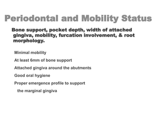 Periodontal and Mobility Status
Bone support, pocket depth, width of attached
gingiva, mobility, furcation involvement, & root
morphology.
Minimal mobility
At least 6mm of bone support
Attached gingiva around the abutments
Good oral hygiene
Proper emergence profile to support
the marginal gingiva
 
