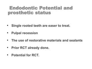 Endodontic Potential and
prosthetic status
• Single rooted teeth are easer to treat.
• Pulpal recession
• The use of restorative materials and sealants
• Prior RCT already done.
• Potential for RCT.
 
