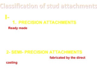 1. PRECISION ATTACHMENTS
Ready made attachment their component are
machined in a especial alloys under precise
tolerance. Less wear, Standard parts, easier to
repair
.
2- SEMI- PRECISION ATTACHMENTS
semi- precision attachment is fabricated by the direct
casting of plastic, wax or refractory patterns, subject
to variables of fabrication, economy.
I-
 