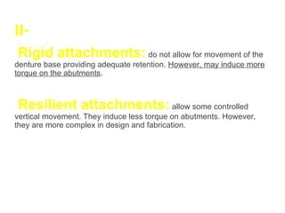 II-
Rigid attachments: do not allow for movement of the
denture base providing adequate retention. However, may induce more
torque on the abutments.
Resilient attachments: allow some controlled
vertical movement. They induce less torque on abutments. However,
they are more complex in design and fabrication.
 