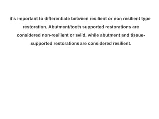 it’s important to differentiate between resilient or non resilient type
restoration. Abutment/tooth supported restorations are
considered non-resilient or solid, while abutment and tissue-
supported restorations are considered resilient.
 