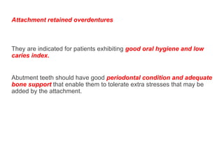 Attachment retained overdentures are more expensive and require
more work and time for their construction.
They are indicated for patients exhibiting good oral hygiene and low
caries index.
Abutment teeth should have good periodontal condition and adequate
bone support that enable them to tolerate extra stresses that may be
added by the attachment.
 