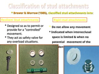 *
* Brewer & Morrow (1980),
Brewer & Morrow (1980), classified stud attachments into:
classified stud attachments into:
Resilient Stud attachments Rigid stud attachments
* Designed so as to permit or
provide for a “controlled”
movement.
* They act as safety valve for
any overload situations.
* Do not allow any movement
* Indicated when interocclusal
space is limited & when no
potential movement of the
overdenture is required
 