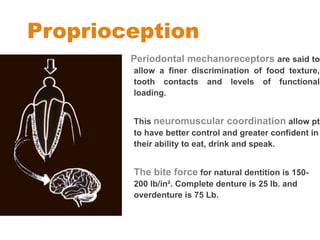 Proprioception
Periodontal mechanoreceptors are said to
allow a finer discrimination of food texture,
tooth contacts and levels of functional
loading.
This neuromuscular coordination allow pt
to have better control and greater confident in
their ability to eat, drink and speak.
The bite force for natural dentition is 150-
200 lb/in². Complete denture is 25 lb. and
overdenture is 75 Lb.
 
