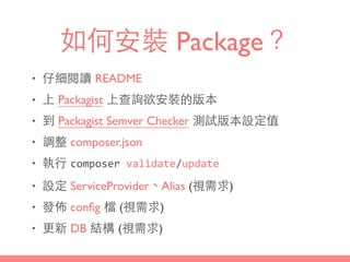 如何安裝 Package？
• 仔細閱讀 README
• 上 Packagist 上查詢欲安裝的版本
• 到 Packagist Semver Checker 測試版本設定值
• 調整 composer.json
• 執⾏行 composer	
  validate/update
• 設定 ServiceProvider、Alias (視需求)
• 發佈 conﬁg 檔 (視需求)
• 更新 DB 結構 (視需求)
 