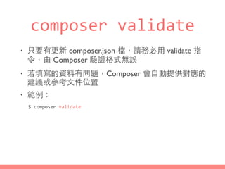 composer	
  validate
• 只要有更新 composer.json 檔，請務必⽤用 validate 指
令，由 Composer 驗證格式無誤
• 若填寫的資料有問題，Composer 會⾃自動提供對應的
建議或參考⽂文件位置
• 範例：
$	
  composer	
  validate
 