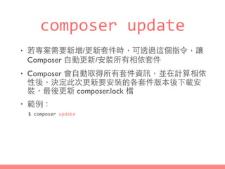 composer	
  update
• 若專案需要新增/更新套件時，可透過這個指令，讓
Composer ⾃自動更新/安裝所有相依套件
• Composer 會⾃自動取得所有套件資訊，並在計算相依
性後，決定此次更新要安裝的各套件版本後下載安
裝，最後更新 composer.lock 檔
• 範例：
$	
  composer	
  update
 