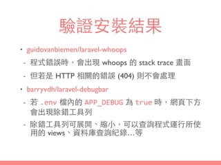 驗證安裝結果
• guidovanbiemen/laravel-whoops
- 程式錯誤時，會出現 whoops 的 stack trace 畫⾯面
- 但若是 HTTP 相關的錯誤 (404) 則不會處理
• barryvdh/laravel-debugbar
- 若 .env 檔內的 APP_DEBUG 為 true 時，網⾴頁下⽅方
會出現除錯⼯工具列
- 除錯⼯工具列可展開、縮⼩小，可以查詢程式運⾏行所使
⽤用的 views、資料庫查詢紀錄…等
 