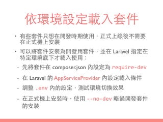 依環境設定載⼊入套件
• 有些套件只想在開發時期使⽤用，正式上線後不需要
在正式機上安裝
• 可以將套件安裝為開發⽤用套件，並在 Laravel 指定在
特定環境底下才載⼊入使⽤用：
- 先將套件在 composer.json 內設定為 require-­‐dev
- 在 Laravel 的 AppServiceProvider 內設定載⼊入條件
- 調整 .env 內的設定，測試環境切換效果
- 在正式機上安裝時，使⽤用 -­‐-­‐no-­‐dev 略過開發套件
的安裝
 