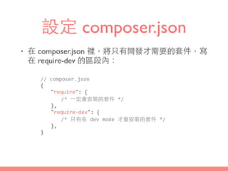 設定 composer.json
• 在 composer.json 裡，將只有開發才需要的套件，寫
在 require-dev 的區段內：
//	
  composer.json	
  
{	
  
	
   "require":	
  {	
  
	
   	
   /*	
  ⼀一定會安裝的套件	
  */	
  
	
   },	
  
	
   "require-­‐dev":	
  {	
  
	
   	
   /*	
  只有在	
  dev	
  mode	
  才會安裝的套件	
  */	
  
	
   },	
  
}
 