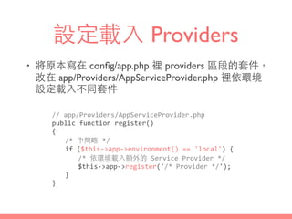 設定載⼊入 Providers
• 將原本寫在 conﬁg/app.php 裡 providers 區段的套件，
改在 app/Providers/AppServiceProvider.php 裡依環境
設定載⼊入不同套件
//	
  app/Providers/AppServiceProvider.php	
  
public	
  function	
  register()	
  
{	
  
	
   /*	
  中間略	
  */	
  
	
   if	
  ($this-­‐>app-­‐>environment()	
  ==	
  'local')	
  {	
  
	
   	
   /*	
  依環境載⼊入額外的	
  Service	
  Provider	
  */	
  
	
   	
   $this-­‐>app-­‐>register('/*	
  Provider	
  */');	
  
	
   }	
  
}
 