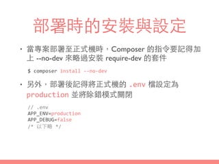 部署時的安裝與設定
• 當專案部署⾄至正式機時，Composer 的指令要記得加
上 --no-dev 來略過安裝 require-dev 的套件
• 另外，部署後記得將正式機的 .env 檔設定為
production 並將除錯模式關閉
$	
  composer	
  install	
  -­‐-­‐no-­‐dev
//	
  .env	
  
APP_ENV=production	
  
APP_DEBUG=false	
  
/*	
  以下略	
  */
 