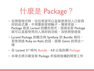 什麼是 Package？
• 在開發程式時，往往希望可以直接使⽤用別⼈人已經寫
好的函式庫，不⽤用重新發明輪⼦子。簡單來說，
Package 就是 Laravel 的擴充程式，透過安裝 Package
就可以直接使⽤用別⼈人寫好的功能，加快開發速度
• Laravel Package 的概念與 Symfony 的 Bundle 相同，
若使⽤用過 Ruby on Rails 的話，就跟 Gems 的⽤用法⼀一
樣
• 在 Laravel 3.* 時叫 Bundle，4.0 以後改稱 Package
• 本單元將⽰示範安裝 Package 來協助後續的開發⼯工作
 