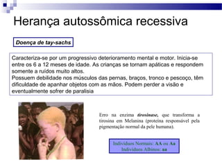 Herança autossômica recessiva
 Doença de tay-sachs

Caracteriza-se por um progressivo deterioramento mental e motor. Inicia-se
entre os 6 a 12 meses de idade. As crianças se tornam apáticas e respondem
somente a ruídos muito altos.
Possuem debilidade nos músculos das pernas, braços, tronco e pescoço, têm
dificuldade de apanhar objetos com as mãos. Podem perder a visão e
eventualmente sofrer de paralisia



                                 Erro na enzima tirosinase, que transforma a
                                 tirosina em Melanina (proteína responsável pela
                                 pigmentação normal da pele humana).


                                       Indivíduos Normais: AA ou Aa
                                           Indivíduos Albinos: aa
 