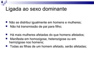 Ligada ao sexo dominante

   Não se distribui igualmente em homens e mulheres;
   Não há transmissão de pai para filho;

    Há mais mulheres afetadas do que homens afetados;
    Manifesta em homozigose, heterozigose ou em
    hemizigose nos homens;
    Todas as filhas de um homem afetado, serão afetadas;
 