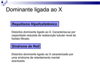 Dominante ligada ao X

  Raquitismo Hipofosfatêmico

  Distúrbio dominante ligado ao X. Caracteriza-se por
  capacidade reduzida de reabsorção tubular renal do
  fosfato filtrado.

  Síndrome de Rett

  Distúrbio dominante ligado ao X caracterizado por
  uma síndrome de retardamento mental
  acentuado.
 