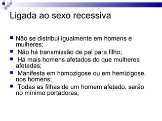 Ligada ao sexo recessiva

   Não se distribui igualmente em homens e
    mulheres;
    Não há transmissão de pai para filho;
    Há mais homens afetados do que mulheres
    afetadas;
    Manifesta em homozigose ou em hemizigose,
    nos homens;
    Todas as filhas de um homem afetado, serão
    no mínimo portadoras;
 