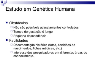 Estudo em Genética Humana

   Obstáculos
     Não são possíveis acasalamentos controlados
     Tempo de gestação é longo
     Pequena descendência
   Facilidades
     Documentação    histórica (fotos, certidões de
      nascimentos, fichas médicas, etc.)
     Interesse dos pesquisadores em diferentes áreas do
      conhecimento.
 