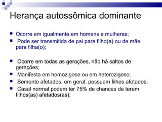 Herança autossômica dominante
   Ocorre em igualmente em homens e mulheres;
    Pode ser transmitida de pai para filho(a) ou de mãe
    para filha(o);

    Ocorre em todas as gerações, não há saltos de
    gerações;
    Manifesta em homozigose ou em heterozigose;
    Somente afetados, em geral, possuem filhos afetados;
    Casal normal podem ter 75% de chances de terem
    filhos(as) afetados(as);
 