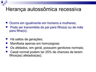 Herança autossômica recessiva

   Ocorre em igualmente em homens e mulheres;
    Pode ser transmitida de pai para filho(a) ou de mãe
    para filha(o);

    Há saltos de gerações;
    Manifesta apenas em homozigose;
    Os afetados, em geral, possuem genitores normais;
    Casal normal podem ter 25% de chances de terem
    filhos(as) afetados(as);
 