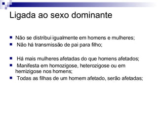 Ligada ao sexo dominante Não se distribui igualmente em homens e mulheres; Não há transmissão de pai para filho; Há mais mulheres afetadas do que homens afetados; Manifesta em homozigose, heterozigose ou em hemizigose nos homens; Todas as filhas de um homem afetado, serão afetadas; 