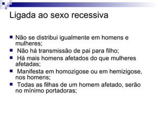 Ligada ao sexo recessiva Não se distribui igualmente em homens e mulheres; Não há transmissão de pai para filho; Há mais homens afetados do que mulheres afetadas; Manifesta em homozigose ou em hemizigose, nos homens; Todas as filhas de um homem afetado, serão no mínimo portadoras; 
