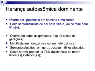 Herança autossômica dominante Ocorre em igualmente em homens e mulheres; Pode ser transmitida de pai para filho(a) ou de mãe para filha(o); Ocorre em todas as gerações, não há saltos de gerações; Manifesta em homozigose ou em heterozigose; Somente afetados, em geral, possuem filhos afetados; Casal normal podem ter 75% de chances de terem filhos(as) afetados(as); 