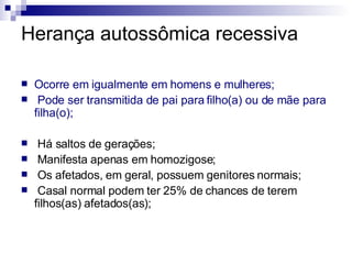 Herança autossômica recessiva Ocorre em igualmente em homens e mulheres; Pode ser transmitida de pai para filho(a) ou de mãe para filha(o); Há saltos de gerações; Manifesta apenas em homozigose; Os afetados, em geral, possuem genitores normais; Casal normal podem ter 25% de chances de terem filhos(as) afetados(as); 