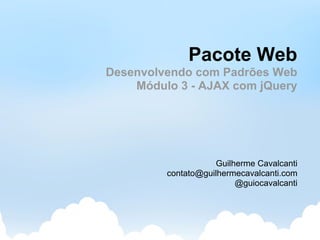 Pacote Web
Desenvolvendo com Padrões Web
    Módulo 3 - AJAX com jQuery




                    Guilherme Cavalcanti
         contato@guilhermecavalcanti.com
                         @guiocavalcanti
 