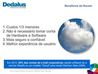 Benefícios da Nuvem




1. Custos 1/3 menores
2. Não é necessário tomar conta
   de Hardware e Software
3. Mais seguro e confiável
4. Melhor experiência de usuário



  Em 2012, 20% das contas de e-mail corporativas usarão software as a
   service (SaaS) ou um modelo "Cloud" para email (Gartner, Maio 2009)

    Source: “Email in the Cloud: Pros and Cons,” Matt Cain, Gartner, May 2009
 