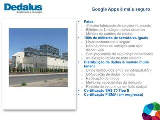 Google Apps é mais seguro

•       Fatos
    o    4ª maior fabricante de servidor no mundo
    o    Bilhões de $ trafegam pelos sistemas
    o    Milhões de cartões de crédito
•       100s de milhares de servidores iguais
    o    Linux customizado e seguro
    o    Não há portas ou serviços sem uso
         disponíveis
    o    Sem problemas de segurança de terceiros
    o    Atualização rápida de todo sistema
•       Distribuição de dados & modelo multi-
        tenant
    o    Datos distribuídos entre servidores(GFS)
    o    Obfuscação de dados no disco
    o    Replicação de dados
    o    Melhores especialistas do mercado
    o    Revisão de segurança em todo código
•       Certificação SAS 70 Tipo II
•       Certificação FISMA (em progresso)
 