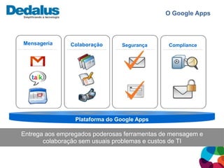 O Google Apps



Mensageria     Colaboração      Segurança      Compliance




                 Plataforma do Google Apps

Entrega aos empregados poderosas ferramentas de mensagem e
       colaboração sem usuais problemas e custos de TI
 