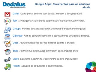 Google Apps: ferramentas para os usuários
                                                       atuais

GMail Caixa portal enorme com busca: mantém e pesquisa tudo.

Talk Mensagens instantâneas corporativas e tão fácil quanto email.


Groups Permite aos usuários criar facilmente e trabalhar em equipe.

Calendar Faz do compartilhamento e agendamento uma tarefa simples.

Docs Faz a colaboração ser tão simples quanto a criação.


Sites Permite que os usuários gerenciem seus próprios sites.


Video Desperta o poder do vídeo dentro da sua organização.

Postini Solução de segurança e conformidade.
 
