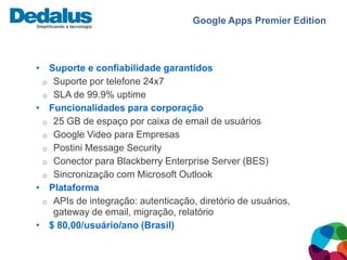 Google Apps Premier Edition



• Suporte e confiabilidade garantidos
 o Suporte por telefone 24x7
 o SLA de 99.9% uptime
• Funcionalidades para corporação
 o 25 GB de espaço por caixa de email de usuários
 o Google Video para Empresas
 o Postini Message Security
 o Conector para Blackberry Enterprise Server (BES)
 o Sincronização com Microsoft Outlook
• Plataforma
 o APIs de integração: autenticação, diretório de usuários,
   gateway de email, migração, relatório
• $ 80,00/usuário/ano (Brasil)
 