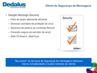 Oferta de Segurança de Mensagens


• Google Message Security
                                               Security
 – Filtro de spam altamente eficiente
 – Diversas camadas de proteção de vírus
 – Gerencia de política de conteúdo flexível
 – Conexão segura ao servidor de emal
 – SAS 70 Nível II, WebTrust




      “Na nuvem” os serviços de segurança de mensagens oferecem
            menos complexidade e custos menores ao cliente
 