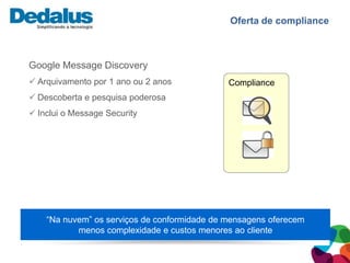 Oferta de compliance



Google Message Discovery
 Arquivamento por 1 ano ou 2 anos            Compliance
 Descoberta e pesquisa poderosa
 Inclui o Message Security




    “Na nuvem” os serviços de conformidade de mensagens oferecem
           menos complexidade e custos menores ao cliente
 