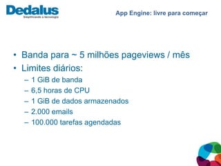 App Engine: livre para começar




• Banda para ~ 5 milhões pageviews / mês
• Limites diários:
  –   1 GiB de banda
  –   6,5 horas de CPU
  –   1 GiB de dados armazenados
  –   2.000 emails
  –   100.000 tarefas agendadas
 