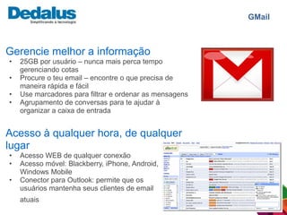 GMail



Gerencie melhor a informação
•   25GB por usuário – nunca mais perca tempo
    gerenciando cotas
•   Procure o teu email – encontre o que precisa de
    maneira rápida e fácil
•   Use marcadores para filtrar e ordenar as mensagens
•   Agrupamento de conversas para te ajudar à
    organizar a caixa de entrada


Acesso à qualquer hora, de qualquer
lugar
•   Acesso WEB de qualquer conexão
•   Acesso móvel: Blackberry, iPhone, Android,
    Windows Mobile
•   Conector para Outlook: permite que os
    usuários mantenha seus clientes de email
    atuais
 