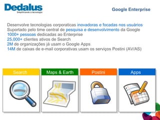 Google Enterprise


Desenvolve tecnologias corporaticas inovadoras e focadas nos usuários
Suportado pelo time central de pesquisa e desenvolvimento da Google
1000+ pessoas dedicadas ao Enterprise
25,000+ clientes ativos de Search
2M de organizações já usam o Google Apps
14M de caixas de e-mail corporativas usam os serviços Postini (AV/AS)
 