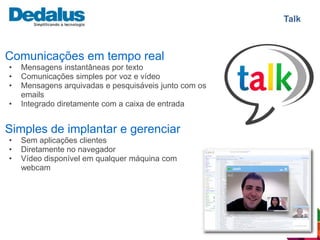 Talk



Comunicações em tempo real
•   Mensagens instantâneas por texto
•   Comunicações simples por voz e vídeo
•   Mensagens arquivadas e pesquisáveis junto com os
    emails
•   Integrado diretamente com a caixa de entrada


Simples de implantar e gerenciar
•   Sem aplicações clientes
•   Diretamente no navegador
•   Vídeo disponível em qualquer máquina com
    webcam
 
