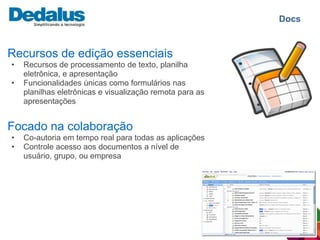 Docs


Recursos de edição essenciais
•   Recursos de processamento de texto, planilha
    eletrônica, e apresentação
•   Funcionalidades únicas como formulários nas
    planilhas eletrônicas e visualização remota para as
    apresentações


Focado na colaboração
•   Co-autoria em tempo real para todas as aplicações
•   Controle acesso aos documentos a nível de
    usuário, grupo, ou empresa
 