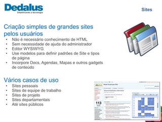 Sites


Criação simples de grandes sites
pelos usuários
•   Não é necessário conhecimento de HTML
•   Sem necessidade de ajuda do administrador
•   Editor WYSIWYG
•   Use modelos para definir padrões de Site e tipos
    de página
•   Incorpore Docs, Agendas, Mapas e outros gadgets
    de conteúdo


Vários casos de uso
•   Sites pessoais
•   Sites de equipe de trabalho
•   Sites de projeto
•   Sites departamentais
•   Até sites públicos
 