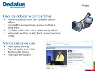 Video



Fácil de colocar e compartilhar
•   Interface parecida com YouTube para colocar
    vídeos
•   Compartilhe com pessoas, grupos, ou toda a
    companhia
•   Usuários podem dar nota e comentar os vídeos
•   Velocidade variável de play-back para economizar
    tempo


Vários casos de uso
•   Mensagens internas
•   Comunicações executivas
•   Treinamento interno
•   Motivação de equipes
 