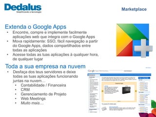 Marketplace



Extenda o Google Apps
•   Encontre, compre e implemente facilmente
    aplicações web que integra com o Google Apps
•   Mova rapidamente: SSO, fácil navegação a partir
    do Google Apps, dados compartilhados entre
    todas as aplicações
•   Acesse todas as tuas aplicações à qualquer hora,
    de qualquer lugar

Toda a sua empresa na nuvem
•   Desfaça dos teus servidores e deixe
    todas as tuas aplicações funcionando
    juntas na nuvem…
      • Contabilidade / Financeira
      • CRM
      • Gerenciamento de Projeto
      • Web Meetings
      • Muito mais…
 